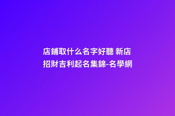 店鋪取什么名字好聽 新店招財吉利起名集錦-名學網-第1張-店鋪起名-玄機派